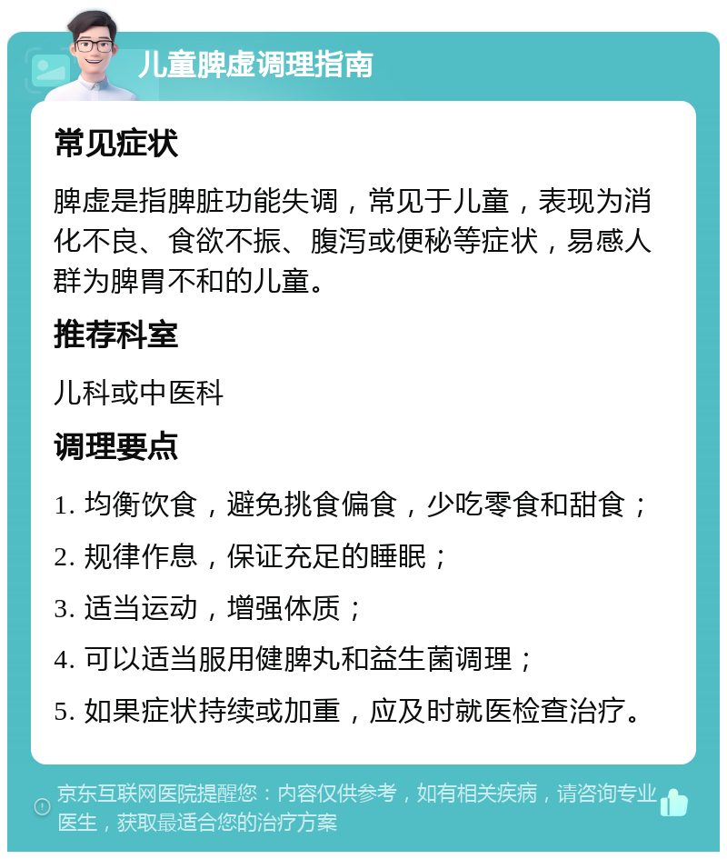 儿童脾虚调理指南 常见症状 脾虚是指脾脏功能失调，常见于儿童，表现为消化不良、食欲不振、腹泻或便秘等症状，易感人群为脾胃不和的儿童。 推荐科室 儿科或中医科 调理要点 1. 均衡饮食，避免挑食偏食，少吃零食和甜食； 2. 规律作息，保证充足的睡眠； 3. 适当运动，增强体质； 4. 可以适当服用健脾丸和益生菌调理； 5. 如果症状持续或加重，应及时就医检查治疗。