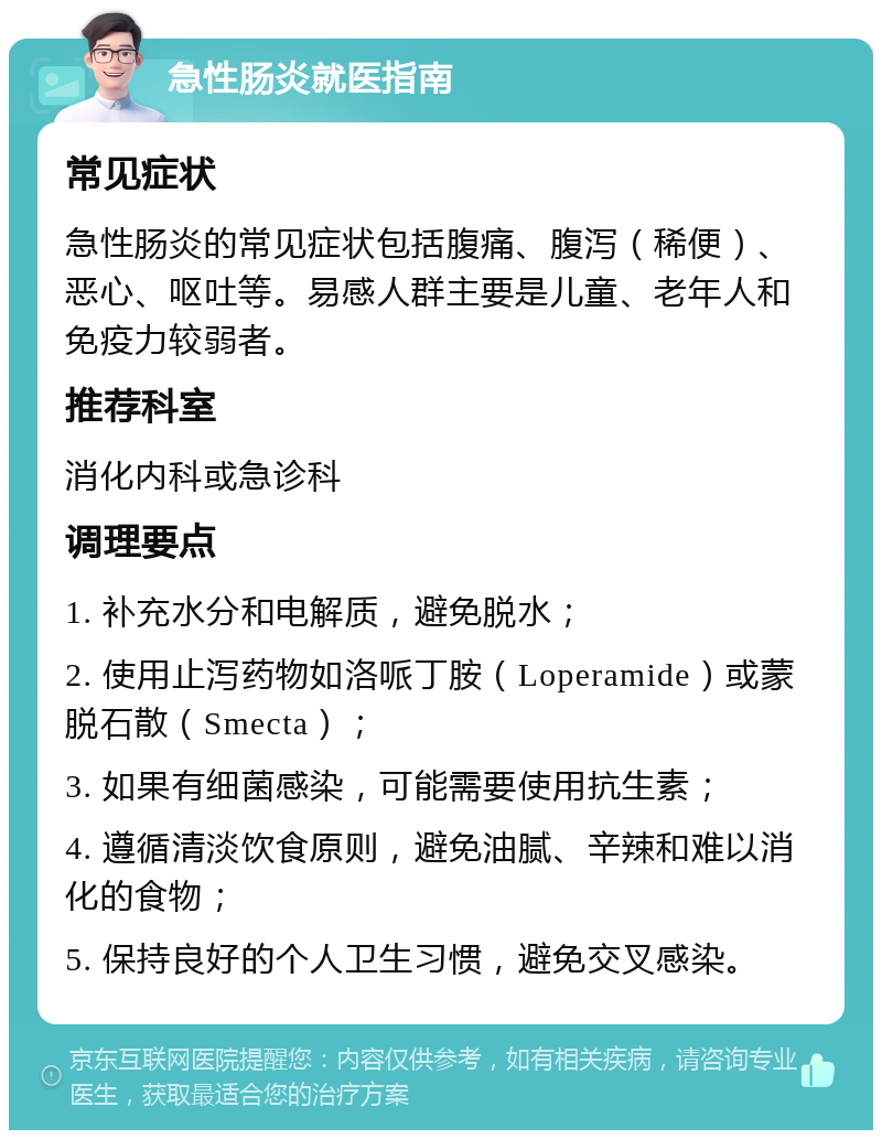 急性肠炎就医指南 常见症状 急性肠炎的常见症状包括腹痛、腹泻（稀便）、恶心、呕吐等。易感人群主要是儿童、老年人和免疫力较弱者。 推荐科室 消化内科或急诊科 调理要点 1. 补充水分和电解质，避免脱水； 2. 使用止泻药物如洛哌丁胺（Loperamide）或蒙脱石散（Smecta）； 3. 如果有细菌感染，可能需要使用抗生素； 4. 遵循清淡饮食原则，避免油腻、辛辣和难以消化的食物； 5. 保持良好的个人卫生习惯，避免交叉感染。