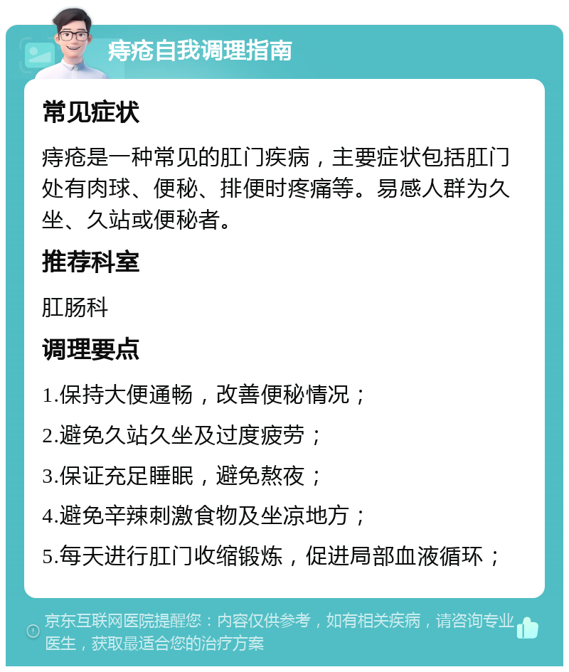 痔疮自我调理指南 常见症状 痔疮是一种常见的肛门疾病，主要症状包括肛门处有肉球、便秘、排便时疼痛等。易感人群为久坐、久站或便秘者。 推荐科室 肛肠科 调理要点 1.保持大便通畅，改善便秘情况； 2.避免久站久坐及过度疲劳； 3.保证充足睡眠，避免熬夜； 4.避免辛辣刺激食物及坐凉地方； 5.每天进行肛门收缩锻炼，促进局部血液循环；