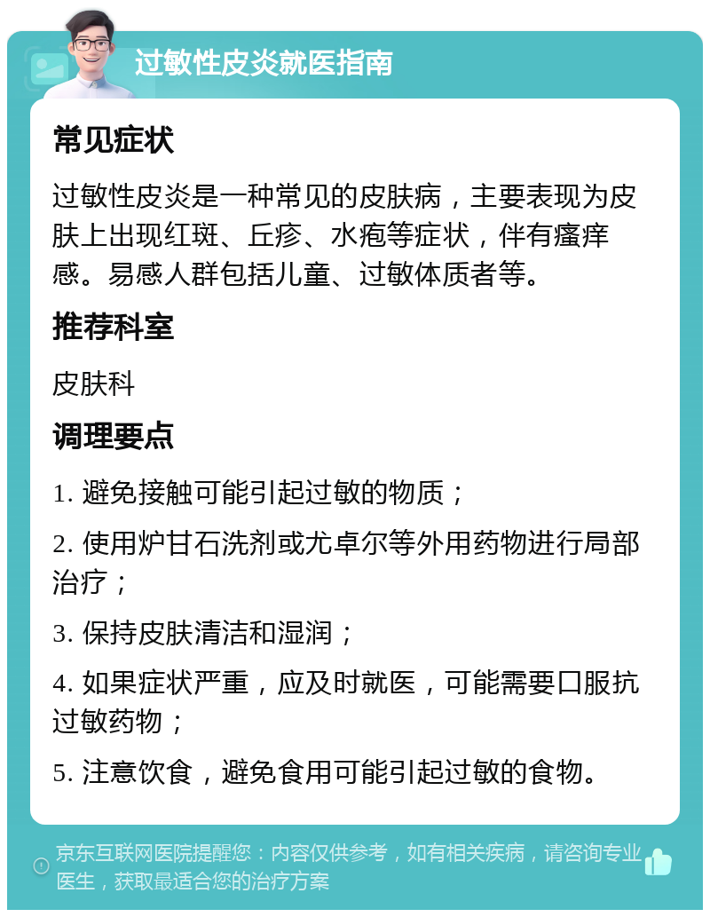 过敏性皮炎就医指南 常见症状 过敏性皮炎是一种常见的皮肤病，主要表现为皮肤上出现红斑、丘疹、水疱等症状，伴有瘙痒感。易感人群包括儿童、过敏体质者等。 推荐科室 皮肤科 调理要点 1. 避免接触可能引起过敏的物质； 2. 使用炉甘石洗剂或尤卓尔等外用药物进行局部治疗； 3. 保持皮肤清洁和湿润； 4. 如果症状严重，应及时就医，可能需要口服抗过敏药物； 5. 注意饮食，避免食用可能引起过敏的食物。