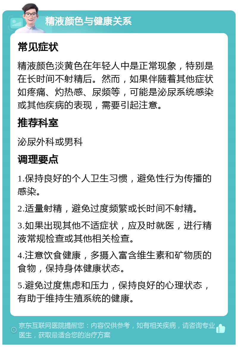 精液颜色与健康关系 常见症状 精液颜色淡黄色在年轻人中是正常现象，特别是在长时间不射精后。然而，如果伴随着其他症状如疼痛、灼热感、尿频等，可能是泌尿系统感染或其他疾病的表现，需要引起注意。 推荐科室 泌尿外科或男科 调理要点 1.保持良好的个人卫生习惯，避免性行为传播的感染。 2.适量射精，避免过度频繁或长时间不射精。 3.如果出现其他不适症状，应及时就医，进行精液常规检查或其他相关检查。 4.注意饮食健康，多摄入富含维生素和矿物质的食物，保持身体健康状态。 5.避免过度焦虑和压力，保持良好的心理状态，有助于维持生殖系统的健康。