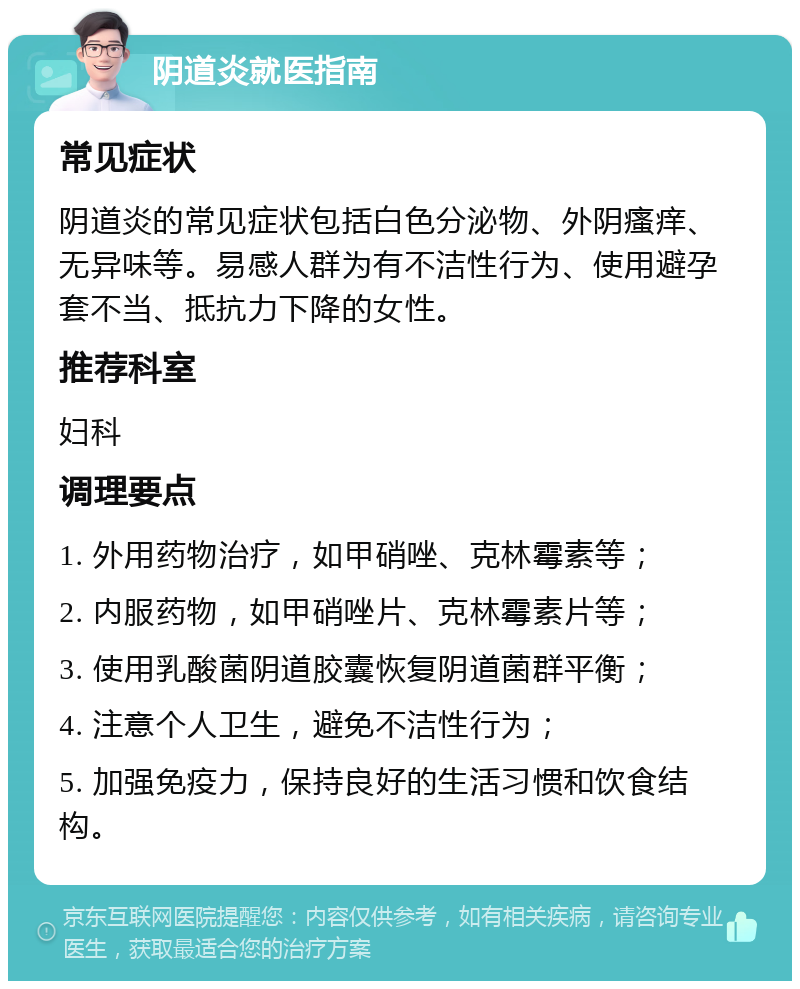 阴道炎就医指南 常见症状 阴道炎的常见症状包括白色分泌物、外阴瘙痒、无异味等。易感人群为有不洁性行为、使用避孕套不当、抵抗力下降的女性。 推荐科室 妇科 调理要点 1. 外用药物治疗，如甲硝唑、克林霉素等； 2. 内服药物，如甲硝唑片、克林霉素片等； 3. 使用乳酸菌阴道胶囊恢复阴道菌群平衡； 4. 注意个人卫生，避免不洁性行为； 5. 加强免疫力，保持良好的生活习惯和饮食结构。