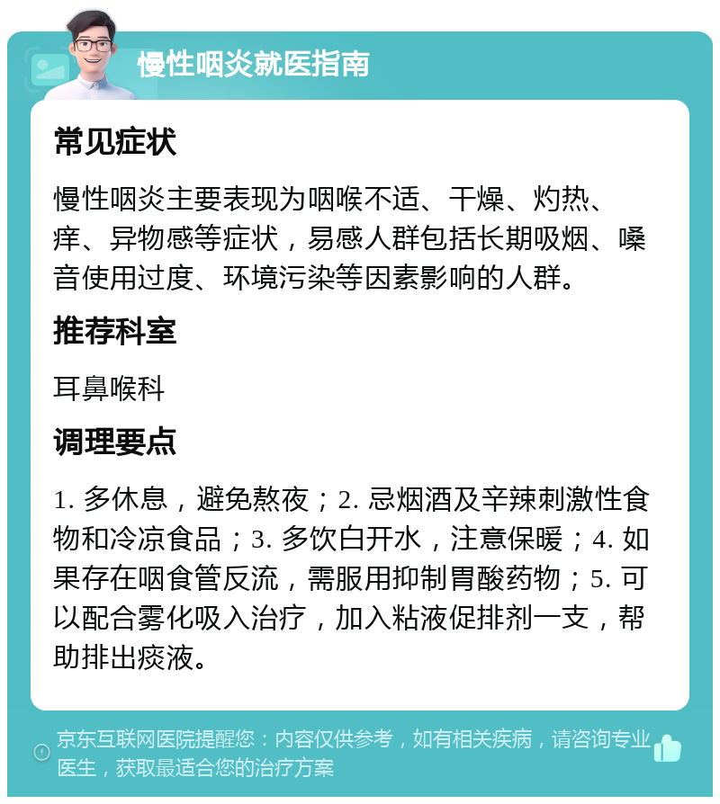 慢性咽炎就医指南 常见症状 慢性咽炎主要表现为咽喉不适、干燥、灼热、痒、异物感等症状，易感人群包括长期吸烟、嗓音使用过度、环境污染等因素影响的人群。 推荐科室 耳鼻喉科 调理要点 1. 多休息，避免熬夜；2. 忌烟酒及辛辣刺激性食物和冷凉食品；3. 多饮白开水，注意保暖；4. 如果存在咽食管反流，需服用抑制胃酸药物；5. 可以配合雾化吸入治疗，加入粘液促排剂一支，帮助排出痰液。