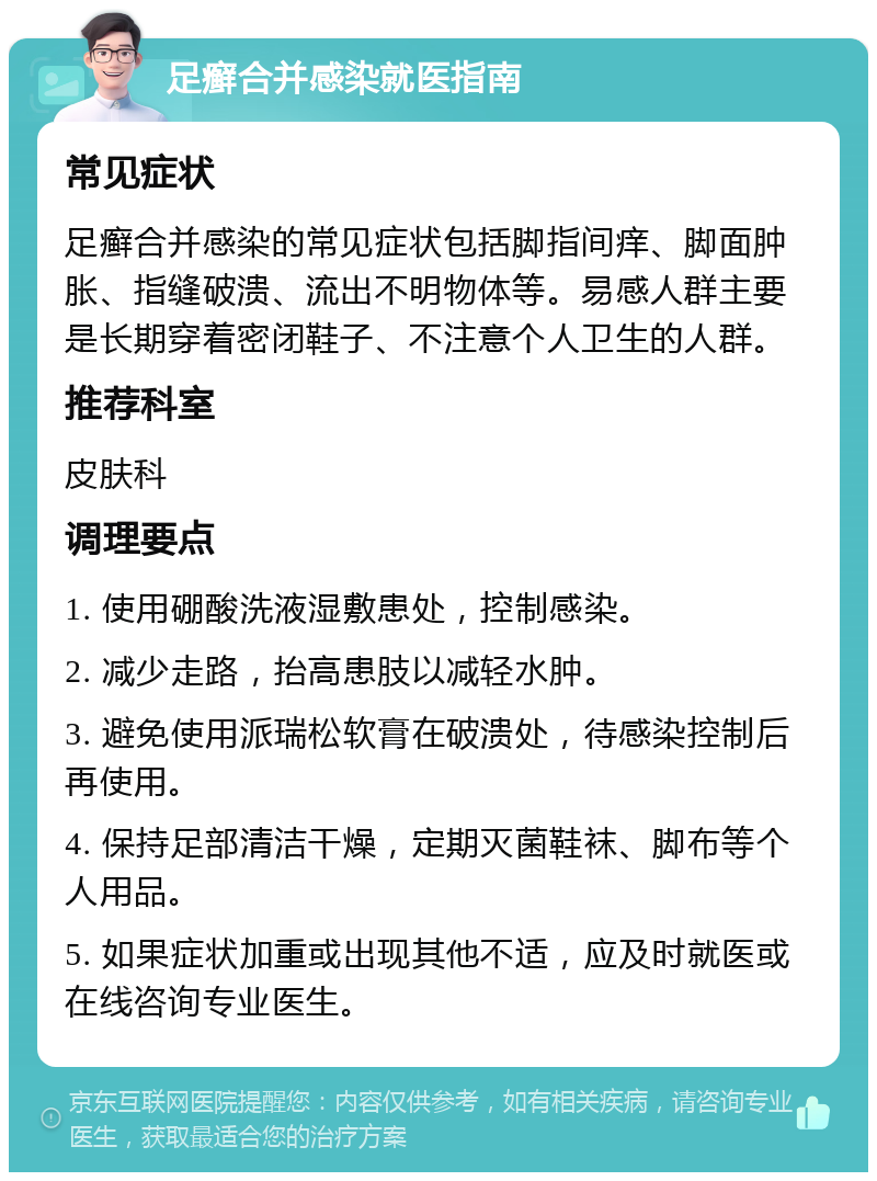 足癣合并感染就医指南 常见症状 足癣合并感染的常见症状包括脚指间痒、脚面肿胀、指缝破溃、流出不明物体等。易感人群主要是长期穿着密闭鞋子、不注意个人卫生的人群。 推荐科室 皮肤科 调理要点 1. 使用硼酸洗液湿敷患处，控制感染。 2. 减少走路，抬高患肢以减轻水肿。 3. 避免使用派瑞松软膏在破溃处，待感染控制后再使用。 4. 保持足部清洁干燥，定期灭菌鞋袜、脚布等个人用品。 5. 如果症状加重或出现其他不适，应及时就医或在线咨询专业医生。