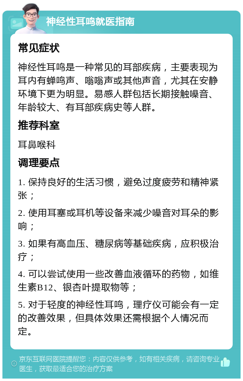 神经性耳鸣就医指南 常见症状 神经性耳鸣是一种常见的耳部疾病，主要表现为耳内有蝉鸣声、嗡嗡声或其他声音，尤其在安静环境下更为明显。易感人群包括长期接触噪音、年龄较大、有耳部疾病史等人群。 推荐科室 耳鼻喉科 调理要点 1. 保持良好的生活习惯，避免过度疲劳和精神紧张； 2. 使用耳塞或耳机等设备来减少噪音对耳朵的影响； 3. 如果有高血压、糖尿病等基础疾病，应积极治疗； 4. 可以尝试使用一些改善血液循环的药物，如维生素B12、银杏叶提取物等； 5. 对于轻度的神经性耳鸣，理疗仪可能会有一定的改善效果，但具体效果还需根据个人情况而定。