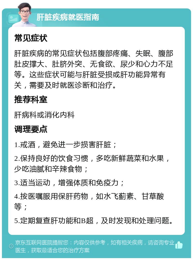 肝脏疾病就医指南 常见症状 肝脏疾病的常见症状包括腹部疼痛、失眠、腹部肚皮撑大、肚脐外突、无食欲、尿少和心力不足等。这些症状可能与肝脏受损或肝功能异常有关，需要及时就医诊断和治疗。 推荐科室 肝病科或消化内科 调理要点 1.戒酒，避免进一步损害肝脏； 2.保持良好的饮食习惯，多吃新鲜蔬菜和水果，少吃油腻和辛辣食物； 3.适当运动，增强体质和免疫力； 4.按医嘱服用保肝药物，如水飞蓟素、甘草酸等； 5.定期复查肝功能和B超，及时发现和处理问题。