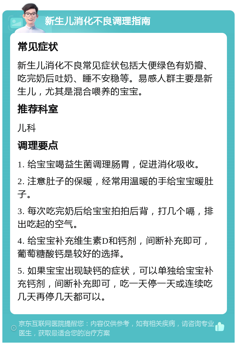 新生儿消化不良调理指南 常见症状 新生儿消化不良常见症状包括大便绿色有奶瓣、吃完奶后吐奶、睡不安稳等。易感人群主要是新生儿，尤其是混合喂养的宝宝。 推荐科室 儿科 调理要点 1. 给宝宝喝益生菌调理肠胃，促进消化吸收。 2. 注意肚子的保暖，经常用温暖的手给宝宝暖肚子。 3. 每次吃完奶后给宝宝拍拍后背，打几个嗝，排出吃起的空气。 4. 给宝宝补充维生素D和钙剂，间断补充即可，葡萄糖酸钙是较好的选择。 5. 如果宝宝出现缺钙的症状，可以单独给宝宝补充钙剂，间断补充即可，吃一天停一天或连续吃几天再停几天都可以。