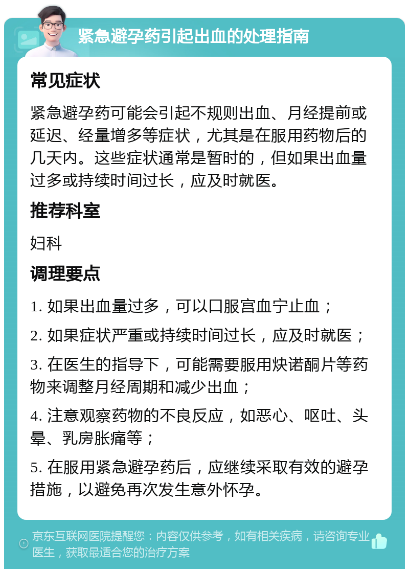 紧急避孕药引起出血的处理指南 常见症状 紧急避孕药可能会引起不规则出血、月经提前或延迟、经量增多等症状，尤其是在服用药物后的几天内。这些症状通常是暂时的，但如果出血量过多或持续时间过长，应及时就医。 推荐科室 妇科 调理要点 1. 如果出血量过多，可以口服宫血宁止血； 2. 如果症状严重或持续时间过长，应及时就医； 3. 在医生的指导下，可能需要服用炔诺酮片等药物来调整月经周期和减少出血； 4. 注意观察药物的不良反应，如恶心、呕吐、头晕、乳房胀痛等； 5. 在服用紧急避孕药后，应继续采取有效的避孕措施，以避免再次发生意外怀孕。