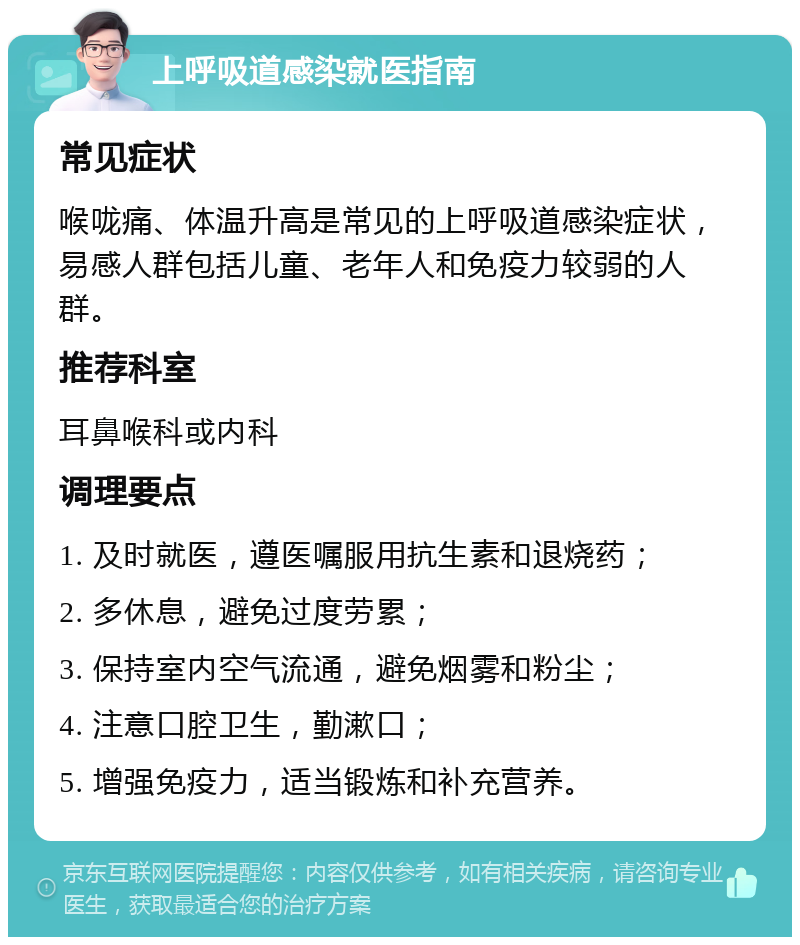 上呼吸道感染就医指南 常见症状 喉咙痛、体温升高是常见的上呼吸道感染症状，易感人群包括儿童、老年人和免疫力较弱的人群。 推荐科室 耳鼻喉科或内科 调理要点 1. 及时就医，遵医嘱服用抗生素和退烧药； 2. 多休息，避免过度劳累； 3. 保持室内空气流通，避免烟雾和粉尘； 4. 注意口腔卫生，勤漱口； 5. 增强免疫力，适当锻炼和补充营养。