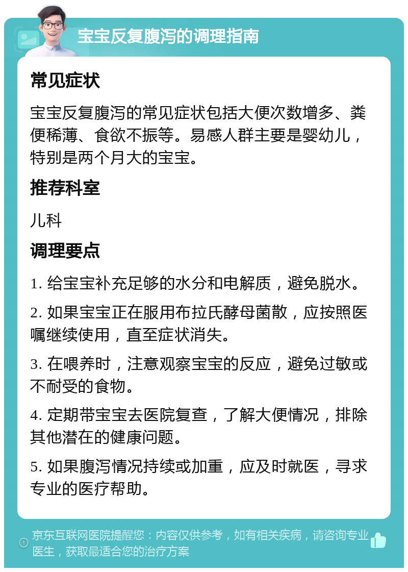 宝宝反复腹泻的调理指南 常见症状 宝宝反复腹泻的常见症状包括大便次数增多、粪便稀薄、食欲不振等。易感人群主要是婴幼儿，特别是两个月大的宝宝。 推荐科室 儿科 调理要点 1. 给宝宝补充足够的水分和电解质，避免脱水。 2. 如果宝宝正在服用布拉氏酵母菌散，应按照医嘱继续使用，直至症状消失。 3. 在喂养时，注意观察宝宝的反应，避免过敏或不耐受的食物。 4. 定期带宝宝去医院复查，了解大便情况，排除其他潜在的健康问题。 5. 如果腹泻情况持续或加重，应及时就医，寻求专业的医疗帮助。