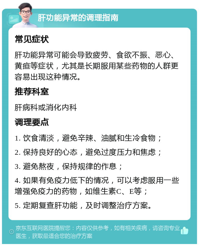 肝功能异常的调理指南 常见症状 肝功能异常可能会导致疲劳、食欲不振、恶心、黄疸等症状，尤其是长期服用某些药物的人群更容易出现这种情况。 推荐科室 肝病科或消化内科 调理要点 1. 饮食清淡，避免辛辣、油腻和生冷食物； 2. 保持良好的心态，避免过度压力和焦虑； 3. 避免熬夜，保持规律的作息； 4. 如果有免疫力低下的情况，可以考虑服用一些增强免疫力的药物，如维生素C、E等； 5. 定期复查肝功能，及时调整治疗方案。