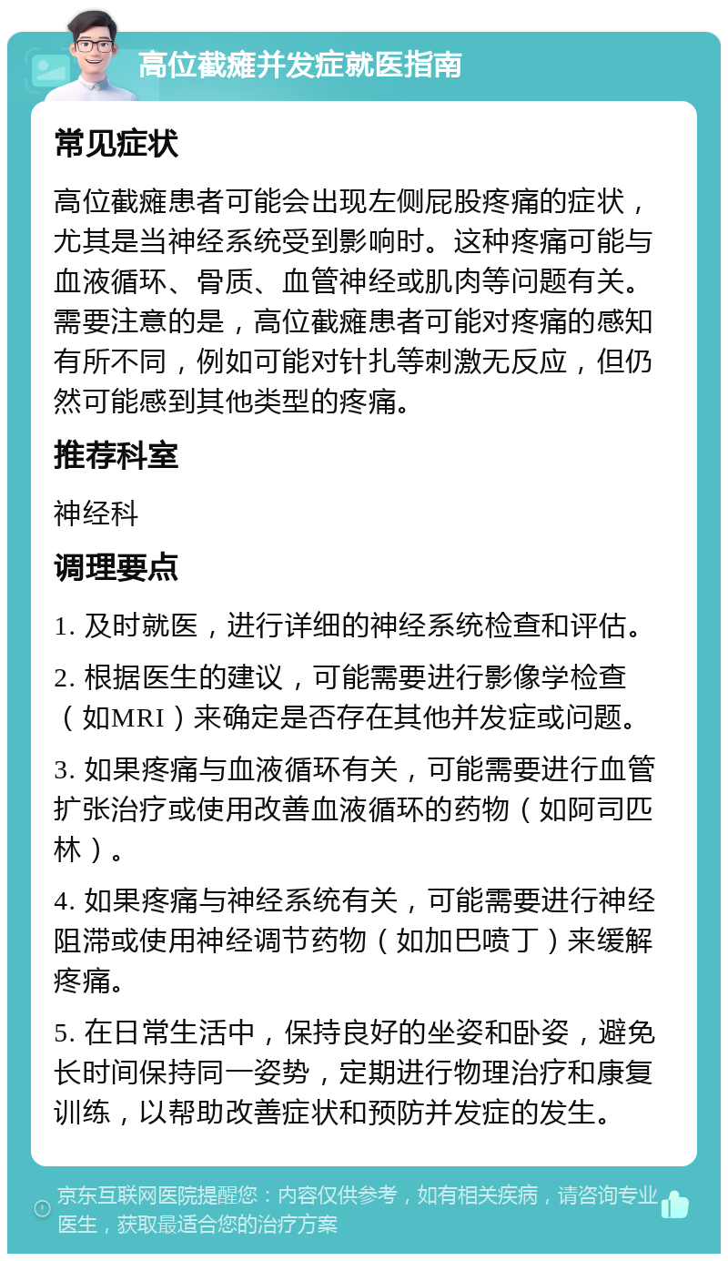 高位截瘫并发症就医指南 常见症状 高位截瘫患者可能会出现左侧屁股疼痛的症状，尤其是当神经系统受到影响时。这种疼痛可能与血液循环、骨质、血管神经或肌肉等问题有关。需要注意的是，高位截瘫患者可能对疼痛的感知有所不同，例如可能对针扎等刺激无反应，但仍然可能感到其他类型的疼痛。 推荐科室 神经科 调理要点 1. 及时就医，进行详细的神经系统检查和评估。 2. 根据医生的建议，可能需要进行影像学检查（如MRI）来确定是否存在其他并发症或问题。 3. 如果疼痛与血液循环有关，可能需要进行血管扩张治疗或使用改善血液循环的药物（如阿司匹林）。 4. 如果疼痛与神经系统有关，可能需要进行神经阻滞或使用神经调节药物（如加巴喷丁）来缓解疼痛。 5. 在日常生活中，保持良好的坐姿和卧姿，避免长时间保持同一姿势，定期进行物理治疗和康复训练，以帮助改善症状和预防并发症的发生。