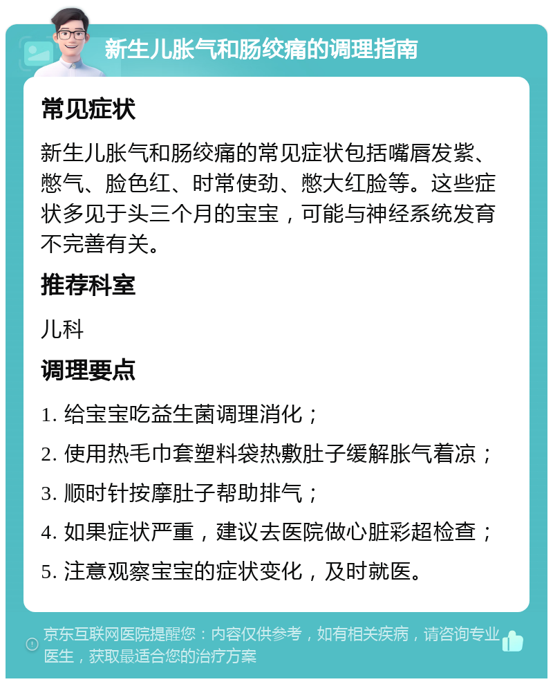 新生儿胀气和肠绞痛的调理指南 常见症状 新生儿胀气和肠绞痛的常见症状包括嘴唇发紫、憋气、脸色红、时常使劲、憋大红脸等。这些症状多见于头三个月的宝宝，可能与神经系统发育不完善有关。 推荐科室 儿科 调理要点 1. 给宝宝吃益生菌调理消化； 2. 使用热毛巾套塑料袋热敷肚子缓解胀气着凉； 3. 顺时针按摩肚子帮助排气； 4. 如果症状严重，建议去医院做心脏彩超检查； 5. 注意观察宝宝的症状变化，及时就医。