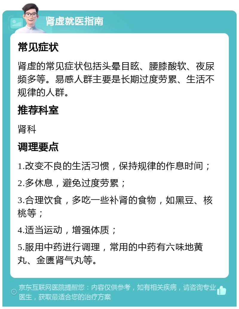 肾虚就医指南 常见症状 肾虚的常见症状包括头晕目眩、腰膝酸软、夜尿频多等。易感人群主要是长期过度劳累、生活不规律的人群。 推荐科室 肾科 调理要点 1.改变不良的生活习惯，保持规律的作息时间； 2.多休息，避免过度劳累； 3.合理饮食，多吃一些补肾的食物，如黑豆、核桃等； 4.适当运动，增强体质； 5.服用中药进行调理，常用的中药有六味地黄丸、金匮肾气丸等。