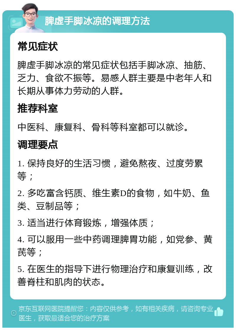 脾虚手脚冰凉的调理方法 常见症状 脾虚手脚冰凉的常见症状包括手脚冰凉、抽筋、乏力、食欲不振等。易感人群主要是中老年人和长期从事体力劳动的人群。 推荐科室 中医科、康复科、骨科等科室都可以就诊。 调理要点 1. 保持良好的生活习惯，避免熬夜、过度劳累等； 2. 多吃富含钙质、维生素D的食物，如牛奶、鱼类、豆制品等； 3. 适当进行体育锻炼，增强体质； 4. 可以服用一些中药调理脾胃功能，如党参、黄芪等； 5. 在医生的指导下进行物理治疗和康复训练，改善脊柱和肌肉的状态。