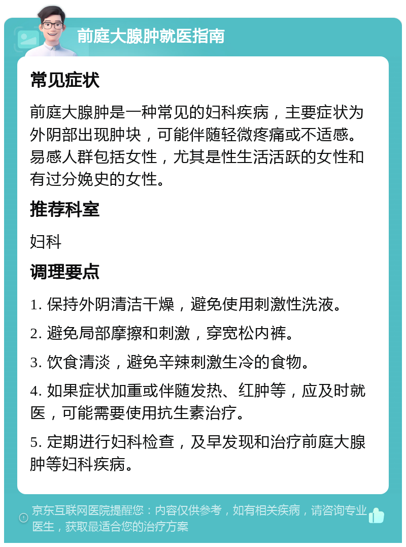 前庭大腺肿就医指南 常见症状 前庭大腺肿是一种常见的妇科疾病，主要症状为外阴部出现肿块，可能伴随轻微疼痛或不适感。易感人群包括女性，尤其是性生活活跃的女性和有过分娩史的女性。 推荐科室 妇科 调理要点 1. 保持外阴清洁干燥，避免使用刺激性洗液。 2. 避免局部摩擦和刺激，穿宽松内裤。 3. 饮食清淡，避免辛辣刺激生冷的食物。 4. 如果症状加重或伴随发热、红肿等，应及时就医，可能需要使用抗生素治疗。 5. 定期进行妇科检查，及早发现和治疗前庭大腺肿等妇科疾病。