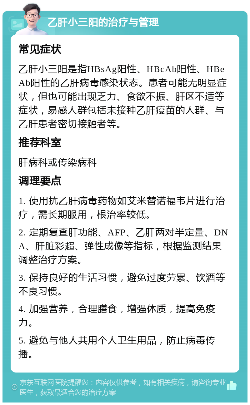 乙肝小三阳的治疗与管理 常见症状 乙肝小三阳是指HBsAg阳性、HBcAb阳性、HBeAb阳性的乙肝病毒感染状态。患者可能无明显症状，但也可能出现乏力、食欲不振、肝区不适等症状，易感人群包括未接种乙肝疫苗的人群、与乙肝患者密切接触者等。 推荐科室 肝病科或传染病科 调理要点 1. 使用抗乙肝病毒药物如艾米替诺福韦片进行治疗，需长期服用，根治率较低。 2. 定期复查肝功能、AFP、乙肝两对半定量、DNA、肝脏彩超、弹性成像等指标，根据监测结果调整治疗方案。 3. 保持良好的生活习惯，避免过度劳累、饮酒等不良习惯。 4. 加强营养，合理膳食，增强体质，提高免疫力。 5. 避免与他人共用个人卫生用品，防止病毒传播。