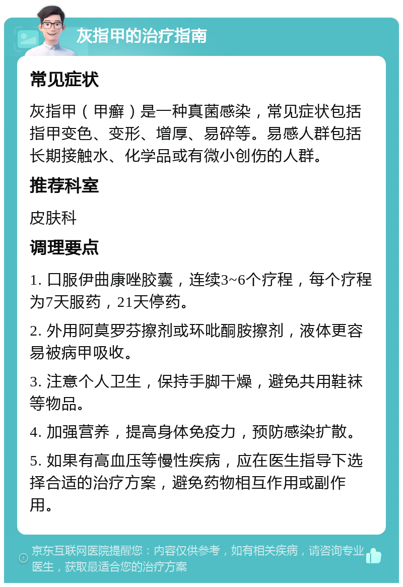 灰指甲的治疗指南 常见症状 灰指甲（甲癣）是一种真菌感染，常见症状包括指甲变色、变形、增厚、易碎等。易感人群包括长期接触水、化学品或有微小创伤的人群。 推荐科室 皮肤科 调理要点 1. 口服伊曲康唑胶囊，连续3~6个疗程，每个疗程为7天服药，21天停药。 2. 外用阿莫罗芬擦剂或环吡酮胺擦剂，液体更容易被病甲吸收。 3. 注意个人卫生，保持手脚干燥，避免共用鞋袜等物品。 4. 加强营养，提高身体免疫力，预防感染扩散。 5. 如果有高血压等慢性疾病，应在医生指导下选择合适的治疗方案，避免药物相互作用或副作用。