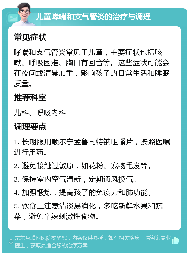 儿童哮喘和支气管炎的治疗与调理 常见症状 哮喘和支气管炎常见于儿童，主要症状包括咳嗽、呼吸困难、胸口有回音等。这些症状可能会在夜间或清晨加重，影响孩子的日常生活和睡眠质量。 推荐科室 儿科、呼吸内科 调理要点 1. 长期服用顺尔宁孟鲁司特钠咀嚼片，按照医嘱进行用药。 2. 避免接触过敏原，如花粉、宠物毛发等。 3. 保持室内空气清新，定期通风换气。 4. 加强锻炼，提高孩子的免疫力和肺功能。 5. 饮食上注意清淡易消化，多吃新鲜水果和蔬菜，避免辛辣刺激性食物。