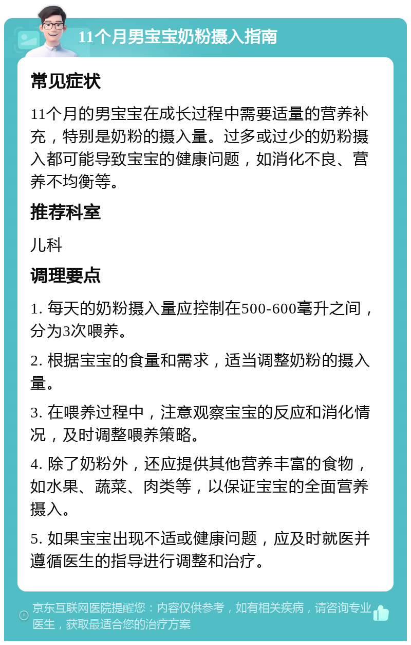 11个月男宝宝奶粉摄入指南 常见症状 11个月的男宝宝在成长过程中需要适量的营养补充，特别是奶粉的摄入量。过多或过少的奶粉摄入都可能导致宝宝的健康问题，如消化不良、营养不均衡等。 推荐科室 儿科 调理要点 1. 每天的奶粉摄入量应控制在500-600毫升之间，分为3次喂养。 2. 根据宝宝的食量和需求，适当调整奶粉的摄入量。 3. 在喂养过程中，注意观察宝宝的反应和消化情况，及时调整喂养策略。 4. 除了奶粉外，还应提供其他营养丰富的食物，如水果、蔬菜、肉类等，以保证宝宝的全面营养摄入。 5. 如果宝宝出现不适或健康问题，应及时就医并遵循医生的指导进行调整和治疗。