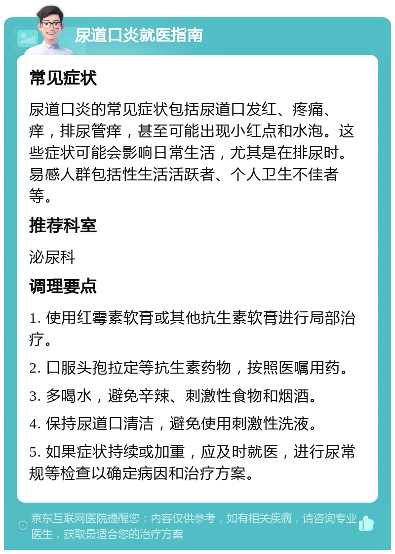 尿道口炎就医指南 常见症状 尿道口炎的常见症状包括尿道口发红、疼痛、痒，排尿管痒，甚至可能出现小红点和水泡。这些症状可能会影响日常生活，尤其是在排尿时。易感人群包括性生活活跃者、个人卫生不佳者等。 推荐科室 泌尿科 调理要点 1. 使用红霉素软膏或其他抗生素软膏进行局部治疗。 2. 口服头孢拉定等抗生素药物，按照医嘱用药。 3. 多喝水，避免辛辣、刺激性食物和烟酒。 4. 保持尿道口清洁，避免使用刺激性洗液。 5. 如果症状持续或加重，应及时就医，进行尿常规等检查以确定病因和治疗方案。