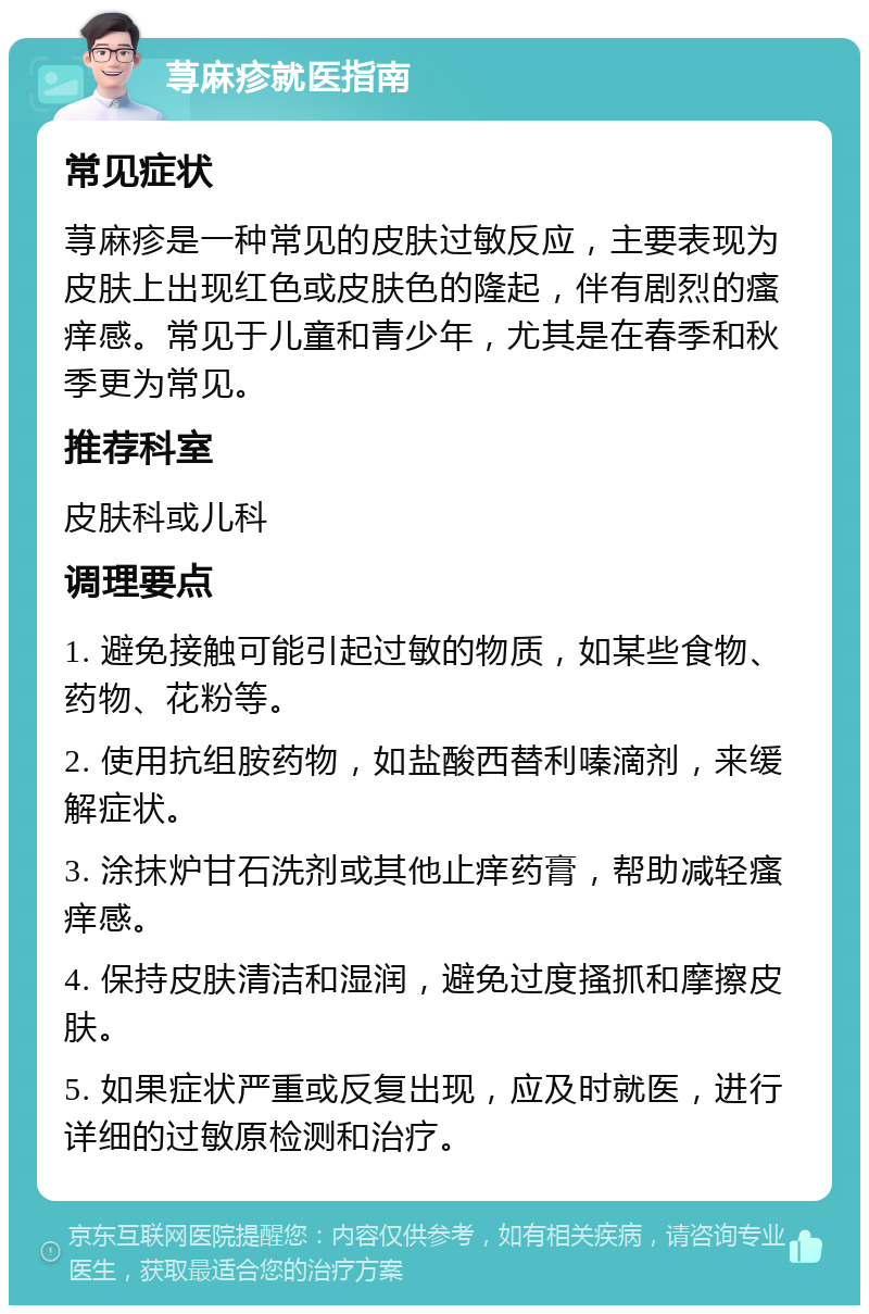 荨麻疹就医指南 常见症状 荨麻疹是一种常见的皮肤过敏反应，主要表现为皮肤上出现红色或皮肤色的隆起，伴有剧烈的瘙痒感。常见于儿童和青少年，尤其是在春季和秋季更为常见。 推荐科室 皮肤科或儿科 调理要点 1. 避免接触可能引起过敏的物质，如某些食物、药物、花粉等。 2. 使用抗组胺药物，如盐酸西替利嗪滴剂，来缓解症状。 3. 涂抹炉甘石洗剂或其他止痒药膏，帮助减轻瘙痒感。 4. 保持皮肤清洁和湿润，避免过度搔抓和摩擦皮肤。 5. 如果症状严重或反复出现，应及时就医，进行详细的过敏原检测和治疗。