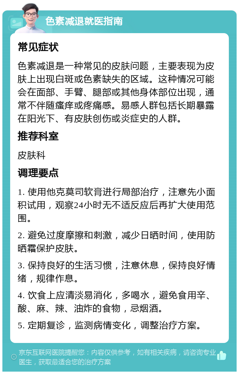 色素减退就医指南 常见症状 色素减退是一种常见的皮肤问题，主要表现为皮肤上出现白斑或色素缺失的区域。这种情况可能会在面部、手臂、腿部或其他身体部位出现，通常不伴随瘙痒或疼痛感。易感人群包括长期暴露在阳光下、有皮肤创伤或炎症史的人群。 推荐科室 皮肤科 调理要点 1. 使用他克莫司软膏进行局部治疗，注意先小面积试用，观察24小时无不适反应后再扩大使用范围。 2. 避免过度摩擦和刺激，减少日晒时间，使用防晒霜保护皮肤。 3. 保持良好的生活习惯，注意休息，保持良好情绪，规律作息。 4. 饮食上应清淡易消化，多喝水，避免食用辛、酸、麻、辣、油炸的食物，忌烟酒。 5. 定期复诊，监测病情变化，调整治疗方案。