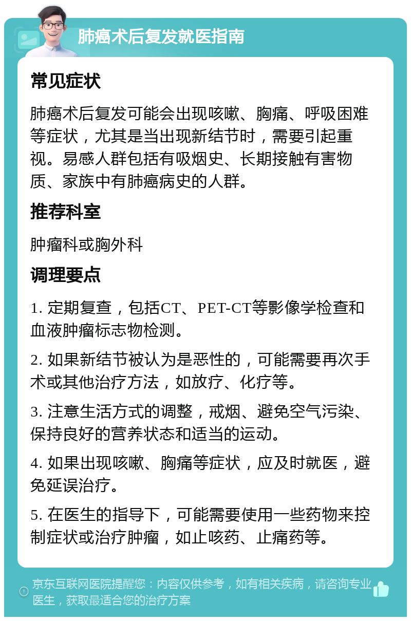 肺癌术后复发就医指南 常见症状 肺癌术后复发可能会出现咳嗽、胸痛、呼吸困难等症状，尤其是当出现新结节时，需要引起重视。易感人群包括有吸烟史、长期接触有害物质、家族中有肺癌病史的人群。 推荐科室 肿瘤科或胸外科 调理要点 1. 定期复查，包括CT、PET-CT等影像学检查和血液肿瘤标志物检测。 2. 如果新结节被认为是恶性的，可能需要再次手术或其他治疗方法，如放疗、化疗等。 3. 注意生活方式的调整，戒烟、避免空气污染、保持良好的营养状态和适当的运动。 4. 如果出现咳嗽、胸痛等症状，应及时就医，避免延误治疗。 5. 在医生的指导下，可能需要使用一些药物来控制症状或治疗肿瘤，如止咳药、止痛药等。