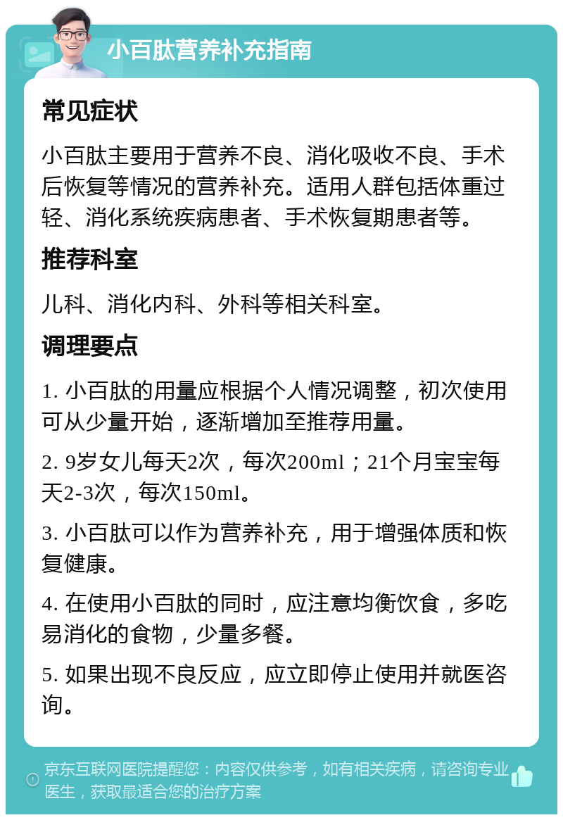 小百肽营养补充指南 常见症状 小百肽主要用于营养不良、消化吸收不良、手术后恢复等情况的营养补充。适用人群包括体重过轻、消化系统疾病患者、手术恢复期患者等。 推荐科室 儿科、消化内科、外科等相关科室。 调理要点 1. 小百肽的用量应根据个人情况调整，初次使用可从少量开始，逐渐增加至推荐用量。 2. 9岁女儿每天2次，每次200ml；21个月宝宝每天2-3次，每次150ml。 3. 小百肽可以作为营养补充，用于增强体质和恢复健康。 4. 在使用小百肽的同时，应注意均衡饮食，多吃易消化的食物，少量多餐。 5. 如果出现不良反应，应立即停止使用并就医咨询。