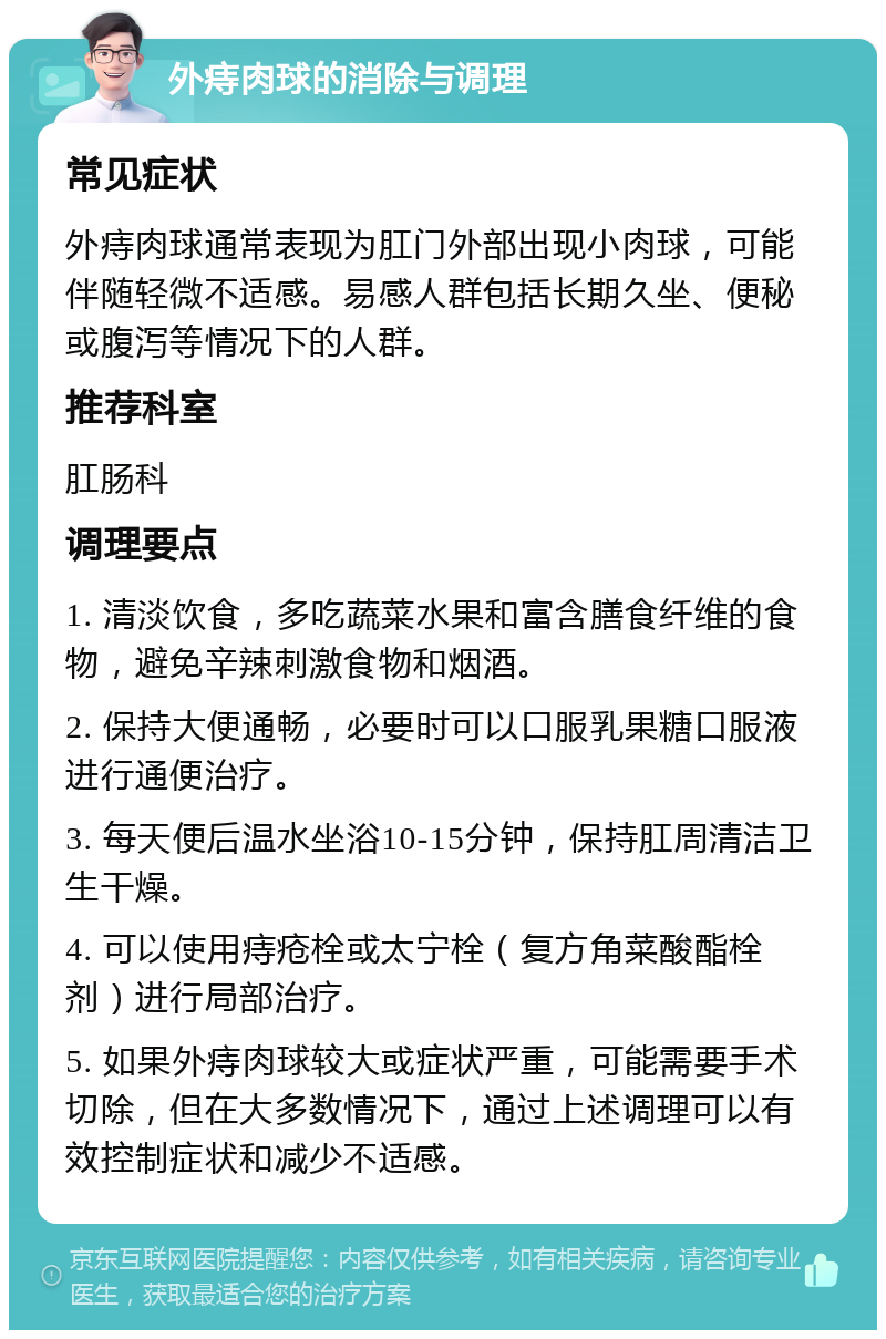 外痔肉球的消除与调理 常见症状 外痔肉球通常表现为肛门外部出现小肉球，可能伴随轻微不适感。易感人群包括长期久坐、便秘或腹泻等情况下的人群。 推荐科室 肛肠科 调理要点 1. 清淡饮食，多吃蔬菜水果和富含膳食纤维的食物，避免辛辣刺激食物和烟酒。 2. 保持大便通畅，必要时可以口服乳果糖口服液进行通便治疗。 3. 每天便后温水坐浴10-15分钟，保持肛周清洁卫生干燥。 4. 可以使用痔疮栓或太宁栓（复方角菜酸酯栓剂）进行局部治疗。 5. 如果外痔肉球较大或症状严重，可能需要手术切除，但在大多数情况下，通过上述调理可以有效控制症状和减少不适感。