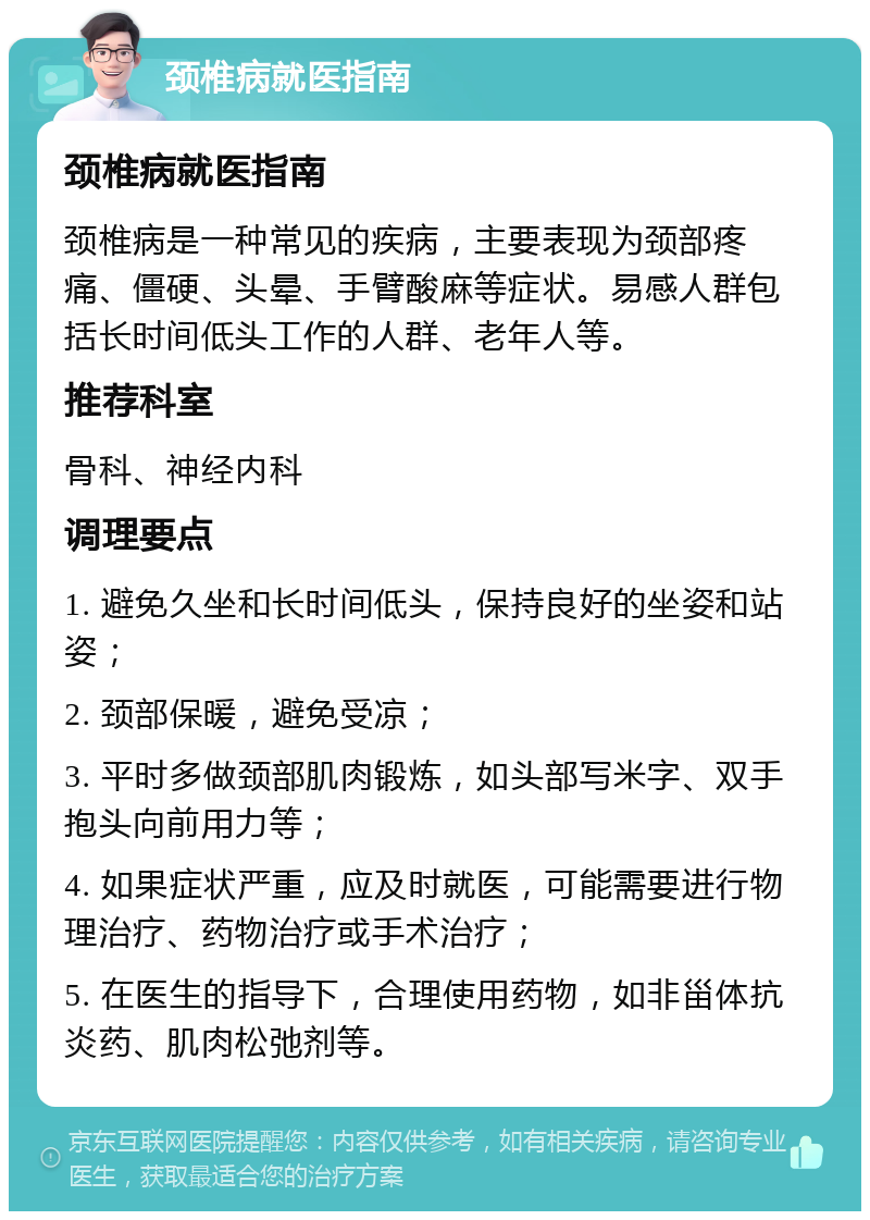 颈椎病就医指南 颈椎病就医指南 颈椎病是一种常见的疾病，主要表现为颈部疼痛、僵硬、头晕、手臂酸麻等症状。易感人群包括长时间低头工作的人群、老年人等。 推荐科室 骨科、神经内科 调理要点 1. 避免久坐和长时间低头，保持良好的坐姿和站姿； 2. 颈部保暖，避免受凉； 3. 平时多做颈部肌肉锻炼，如头部写米字、双手抱头向前用力等； 4. 如果症状严重，应及时就医，可能需要进行物理治疗、药物治疗或手术治疗； 5. 在医生的指导下，合理使用药物，如非甾体抗炎药、肌肉松弛剂等。