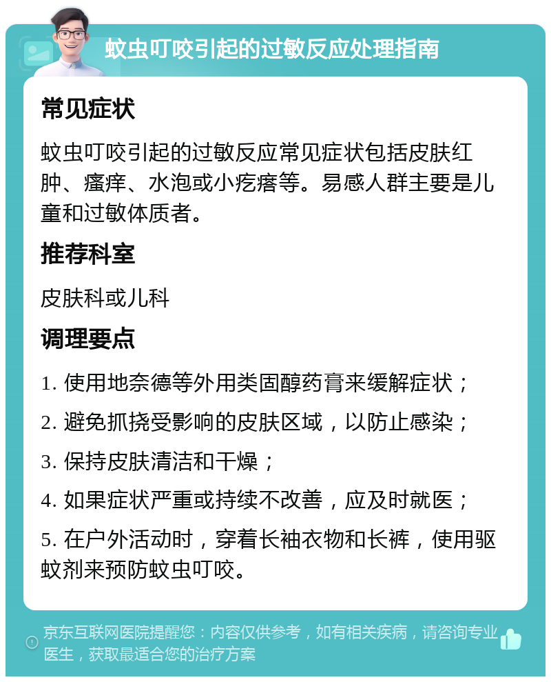 蚊虫叮咬引起的过敏反应处理指南 常见症状 蚊虫叮咬引起的过敏反应常见症状包括皮肤红肿、瘙痒、水泡或小疙瘩等。易感人群主要是儿童和过敏体质者。 推荐科室 皮肤科或儿科 调理要点 1. 使用地奈德等外用类固醇药膏来缓解症状； 2. 避免抓挠受影响的皮肤区域，以防止感染； 3. 保持皮肤清洁和干燥； 4. 如果症状严重或持续不改善，应及时就医； 5. 在户外活动时，穿着长袖衣物和长裤，使用驱蚊剂来预防蚊虫叮咬。