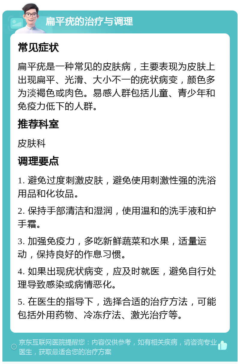 扁平疣的治疗与调理 常见症状 扁平疣是一种常见的皮肤病，主要表现为皮肤上出现扁平、光滑、大小不一的疣状病变，颜色多为淡褐色或肉色。易感人群包括儿童、青少年和免疫力低下的人群。 推荐科室 皮肤科 调理要点 1. 避免过度刺激皮肤，避免使用刺激性强的洗浴用品和化妆品。 2. 保持手部清洁和湿润，使用温和的洗手液和护手霜。 3. 加强免疫力，多吃新鲜蔬菜和水果，适量运动，保持良好的作息习惯。 4. 如果出现疣状病变，应及时就医，避免自行处理导致感染或病情恶化。 5. 在医生的指导下，选择合适的治疗方法，可能包括外用药物、冷冻疗法、激光治疗等。