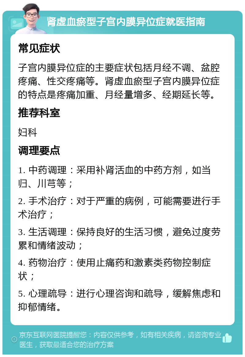 肾虚血瘀型子宫内膜异位症就医指南 常见症状 子宫内膜异位症的主要症状包括月经不调、盆腔疼痛、性交疼痛等。肾虚血瘀型子宫内膜异位症的特点是疼痛加重、月经量增多、经期延长等。 推荐科室 妇科 调理要点 1. 中药调理：采用补肾活血的中药方剂，如当归、川芎等； 2. 手术治疗：对于严重的病例，可能需要进行手术治疗； 3. 生活调理：保持良好的生活习惯，避免过度劳累和情绪波动； 4. 药物治疗：使用止痛药和激素类药物控制症状； 5. 心理疏导：进行心理咨询和疏导，缓解焦虑和抑郁情绪。