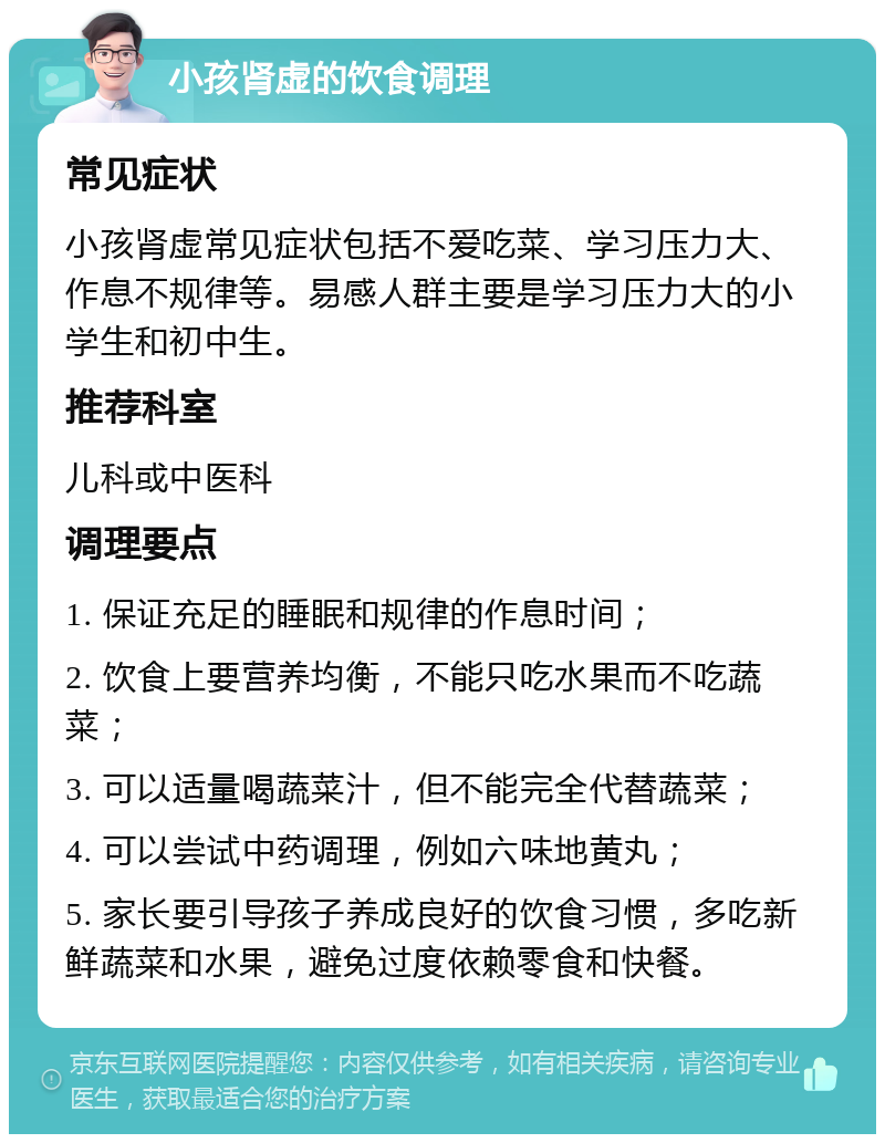 小孩肾虚的饮食调理 常见症状 小孩肾虚常见症状包括不爱吃菜、学习压力大、作息不规律等。易感人群主要是学习压力大的小学生和初中生。 推荐科室 儿科或中医科 调理要点 1. 保证充足的睡眠和规律的作息时间； 2. 饮食上要营养均衡，不能只吃水果而不吃蔬菜； 3. 可以适量喝蔬菜汁，但不能完全代替蔬菜； 4. 可以尝试中药调理，例如六味地黄丸； 5. 家长要引导孩子养成良好的饮食习惯，多吃新鲜蔬菜和水果，避免过度依赖零食和快餐。