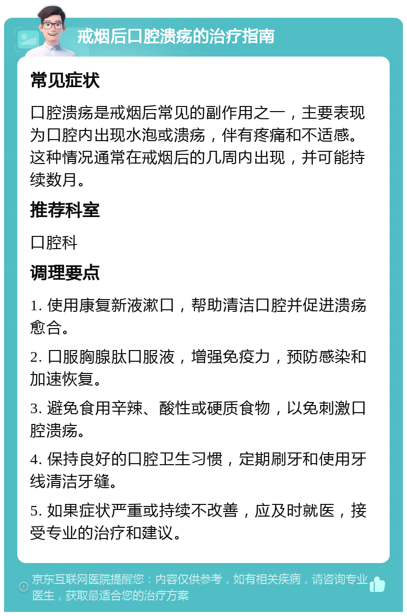 戒烟后口腔溃疡的治疗指南 常见症状 口腔溃疡是戒烟后常见的副作用之一，主要表现为口腔内出现水泡或溃疡，伴有疼痛和不适感。这种情况通常在戒烟后的几周内出现，并可能持续数月。 推荐科室 口腔科 调理要点 1. 使用康复新液漱口，帮助清洁口腔并促进溃疡愈合。 2. 口服胸腺肽口服液，增强免疫力，预防感染和加速恢复。 3. 避免食用辛辣、酸性或硬质食物，以免刺激口腔溃疡。 4. 保持良好的口腔卫生习惯，定期刷牙和使用牙线清洁牙缝。 5. 如果症状严重或持续不改善，应及时就医，接受专业的治疗和建议。