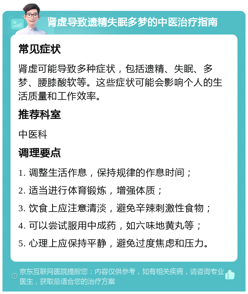 肾虚导致遗精失眠多梦的中医治疗指南 常见症状 肾虚可能导致多种症状，包括遗精、失眠、多梦、腰膝酸软等。这些症状可能会影响个人的生活质量和工作效率。 推荐科室 中医科 调理要点 1. 调整生活作息，保持规律的作息时间； 2. 适当进行体育锻炼，增强体质； 3. 饮食上应注意清淡，避免辛辣刺激性食物； 4. 可以尝试服用中成药，如六味地黄丸等； 5. 心理上应保持平静，避免过度焦虑和压力。