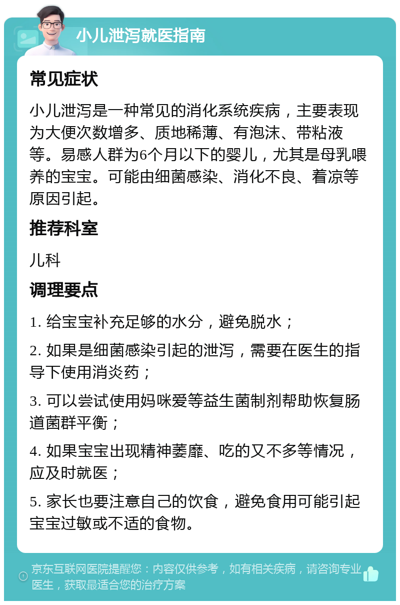 小儿泄泻就医指南 常见症状 小儿泄泻是一种常见的消化系统疾病，主要表现为大便次数增多、质地稀薄、有泡沫、带粘液等。易感人群为6个月以下的婴儿，尤其是母乳喂养的宝宝。可能由细菌感染、消化不良、着凉等原因引起。 推荐科室 儿科 调理要点 1. 给宝宝补充足够的水分，避免脱水； 2. 如果是细菌感染引起的泄泻，需要在医生的指导下使用消炎药； 3. 可以尝试使用妈咪爱等益生菌制剂帮助恢复肠道菌群平衡； 4. 如果宝宝出现精神萎靡、吃的又不多等情况，应及时就医； 5. 家长也要注意自己的饮食，避免食用可能引起宝宝过敏或不适的食物。