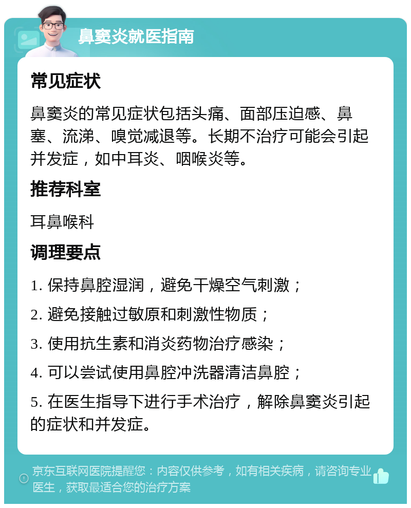 鼻窦炎就医指南 常见症状 鼻窦炎的常见症状包括头痛、面部压迫感、鼻塞、流涕、嗅觉减退等。长期不治疗可能会引起并发症，如中耳炎、咽喉炎等。 推荐科室 耳鼻喉科 调理要点 1. 保持鼻腔湿润，避免干燥空气刺激； 2. 避免接触过敏原和刺激性物质； 3. 使用抗生素和消炎药物治疗感染； 4. 可以尝试使用鼻腔冲洗器清洁鼻腔； 5. 在医生指导下进行手术治疗，解除鼻窦炎引起的症状和并发症。