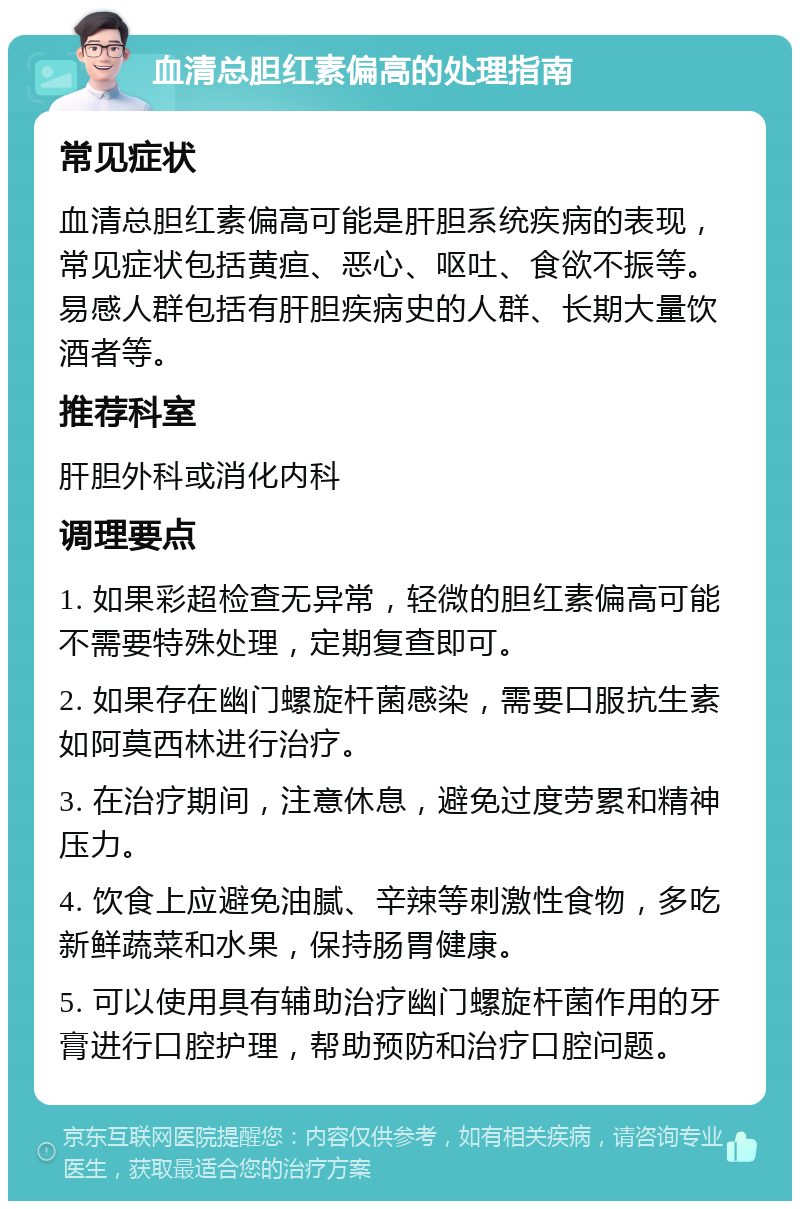 血清总胆红素偏高的处理指南 常见症状 血清总胆红素偏高可能是肝胆系统疾病的表现，常见症状包括黄疸、恶心、呕吐、食欲不振等。易感人群包括有肝胆疾病史的人群、长期大量饮酒者等。 推荐科室 肝胆外科或消化内科 调理要点 1. 如果彩超检查无异常，轻微的胆红素偏高可能不需要特殊处理，定期复查即可。 2. 如果存在幽门螺旋杆菌感染，需要口服抗生素如阿莫西林进行治疗。 3. 在治疗期间，注意休息，避免过度劳累和精神压力。 4. 饮食上应避免油腻、辛辣等刺激性食物，多吃新鲜蔬菜和水果，保持肠胃健康。 5. 可以使用具有辅助治疗幽门螺旋杆菌作用的牙膏进行口腔护理，帮助预防和治疗口腔问题。