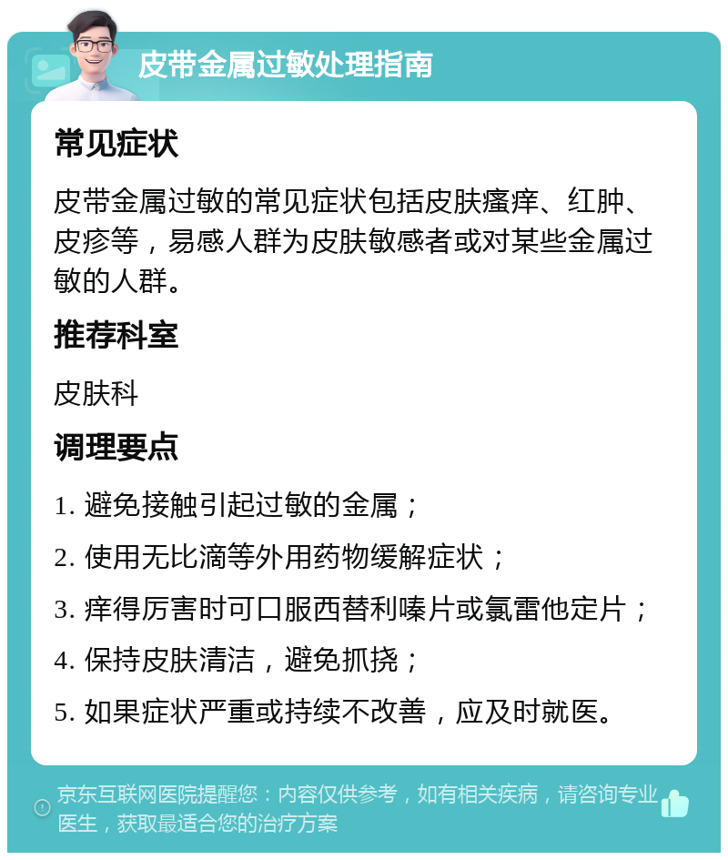 皮带金属过敏处理指南 常见症状 皮带金属过敏的常见症状包括皮肤瘙痒、红肿、皮疹等，易感人群为皮肤敏感者或对某些金属过敏的人群。 推荐科室 皮肤科 调理要点 1. 避免接触引起过敏的金属； 2. 使用无比滴等外用药物缓解症状； 3. 痒得厉害时可口服西替利嗪片或氯雷他定片； 4. 保持皮肤清洁，避免抓挠； 5. 如果症状严重或持续不改善，应及时就医。