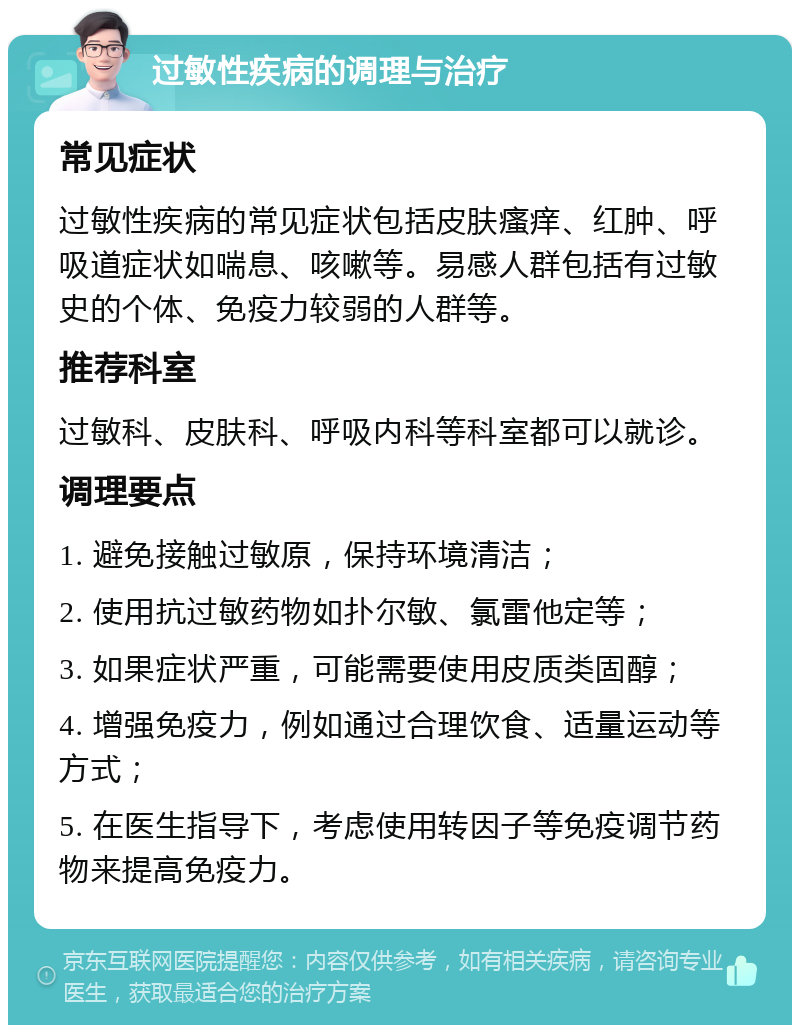 过敏性疾病的调理与治疗 常见症状 过敏性疾病的常见症状包括皮肤瘙痒、红肿、呼吸道症状如喘息、咳嗽等。易感人群包括有过敏史的个体、免疫力较弱的人群等。 推荐科室 过敏科、皮肤科、呼吸内科等科室都可以就诊。 调理要点 1. 避免接触过敏原，保持环境清洁； 2. 使用抗过敏药物如扑尔敏、氯雷他定等； 3. 如果症状严重，可能需要使用皮质类固醇； 4. 增强免疫力，例如通过合理饮食、适量运动等方式； 5. 在医生指导下，考虑使用转因子等免疫调节药物来提高免疫力。