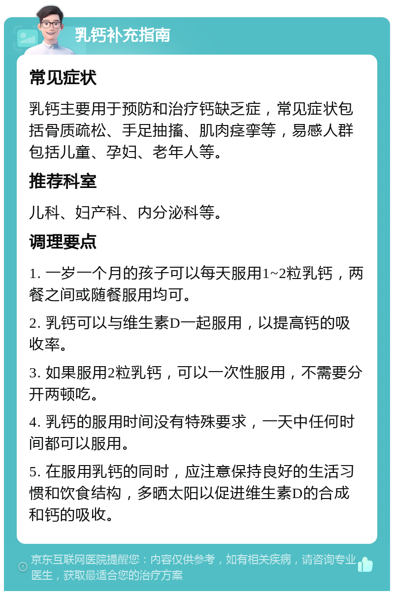 乳钙补充指南 常见症状 乳钙主要用于预防和治疗钙缺乏症，常见症状包括骨质疏松、手足抽搐、肌肉痉挛等，易感人群包括儿童、孕妇、老年人等。 推荐科室 儿科、妇产科、内分泌科等。 调理要点 1. 一岁一个月的孩子可以每天服用1~2粒乳钙，两餐之间或随餐服用均可。 2. 乳钙可以与维生素D一起服用，以提高钙的吸收率。 3. 如果服用2粒乳钙，可以一次性服用，不需要分开两顿吃。 4. 乳钙的服用时间没有特殊要求，一天中任何时间都可以服用。 5. 在服用乳钙的同时，应注意保持良好的生活习惯和饮食结构，多晒太阳以促进维生素D的合成和钙的吸收。