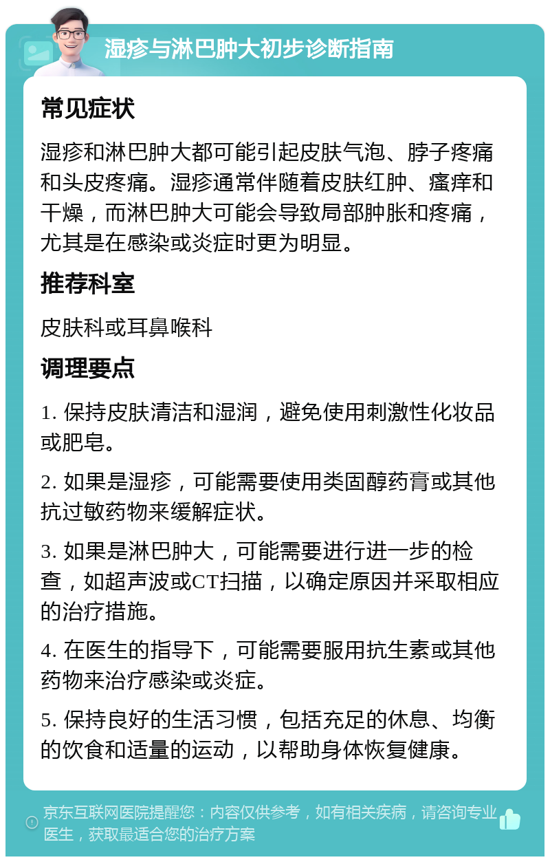 湿疹与淋巴肿大初步诊断指南 常见症状 湿疹和淋巴肿大都可能引起皮肤气泡、脖子疼痛和头皮疼痛。湿疹通常伴随着皮肤红肿、瘙痒和干燥，而淋巴肿大可能会导致局部肿胀和疼痛，尤其是在感染或炎症时更为明显。 推荐科室 皮肤科或耳鼻喉科 调理要点 1. 保持皮肤清洁和湿润，避免使用刺激性化妆品或肥皂。 2. 如果是湿疹，可能需要使用类固醇药膏或其他抗过敏药物来缓解症状。 3. 如果是淋巴肿大，可能需要进行进一步的检查，如超声波或CT扫描，以确定原因并采取相应的治疗措施。 4. 在医生的指导下，可能需要服用抗生素或其他药物来治疗感染或炎症。 5. 保持良好的生活习惯，包括充足的休息、均衡的饮食和适量的运动，以帮助身体恢复健康。