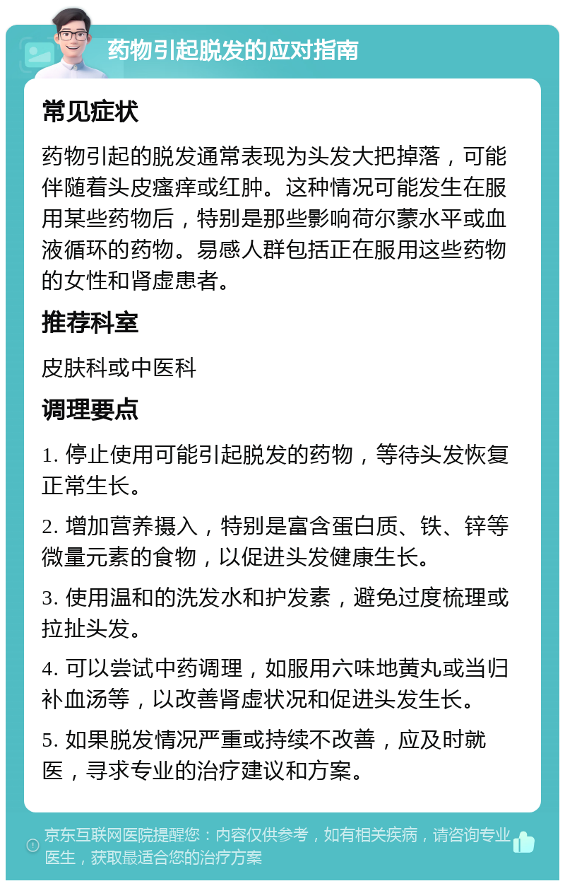 药物引起脱发的应对指南 常见症状 药物引起的脱发通常表现为头发大把掉落，可能伴随着头皮瘙痒或红肿。这种情况可能发生在服用某些药物后，特别是那些影响荷尔蒙水平或血液循环的药物。易感人群包括正在服用这些药物的女性和肾虚患者。 推荐科室 皮肤科或中医科 调理要点 1. 停止使用可能引起脱发的药物，等待头发恢复正常生长。 2. 增加营养摄入，特别是富含蛋白质、铁、锌等微量元素的食物，以促进头发健康生长。 3. 使用温和的洗发水和护发素，避免过度梳理或拉扯头发。 4. 可以尝试中药调理，如服用六味地黄丸或当归补血汤等，以改善肾虚状况和促进头发生长。 5. 如果脱发情况严重或持续不改善，应及时就医，寻求专业的治疗建议和方案。