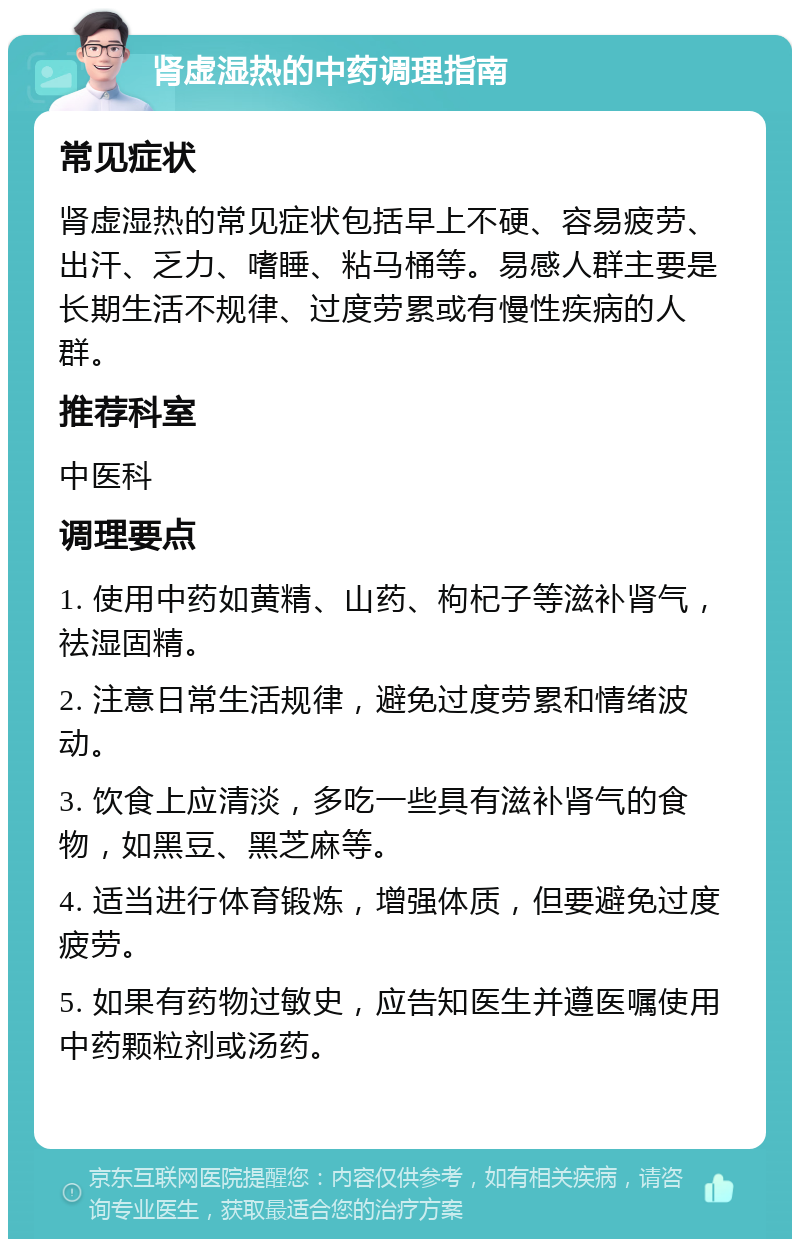 肾虚湿热的中药调理指南 常见症状 肾虚湿热的常见症状包括早上不硬、容易疲劳、出汗、乏力、嗜睡、粘马桶等。易感人群主要是长期生活不规律、过度劳累或有慢性疾病的人群。 推荐科室 中医科 调理要点 1. 使用中药如黄精、山药、枸杞子等滋补肾气，祛湿固精。 2. 注意日常生活规律，避免过度劳累和情绪波动。 3. 饮食上应清淡，多吃一些具有滋补肾气的食物，如黑豆、黑芝麻等。 4. 适当进行体育锻炼，增强体质，但要避免过度疲劳。 5. 如果有药物过敏史，应告知医生并遵医嘱使用中药颗粒剂或汤药。