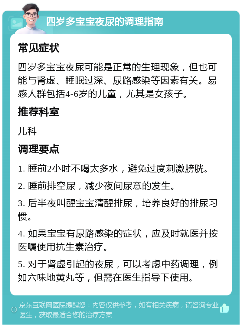 四岁多宝宝夜尿的调理指南 常见症状 四岁多宝宝夜尿可能是正常的生理现象，但也可能与肾虚、睡眠过深、尿路感染等因素有关。易感人群包括4-6岁的儿童，尤其是女孩子。 推荐科室 儿科 调理要点 1. 睡前2小时不喝太多水，避免过度刺激膀胱。 2. 睡前排空尿，减少夜间尿意的发生。 3. 后半夜叫醒宝宝清醒排尿，培养良好的排尿习惯。 4. 如果宝宝有尿路感染的症状，应及时就医并按医嘱使用抗生素治疗。 5. 对于肾虚引起的夜尿，可以考虑中药调理，例如六味地黄丸等，但需在医生指导下使用。