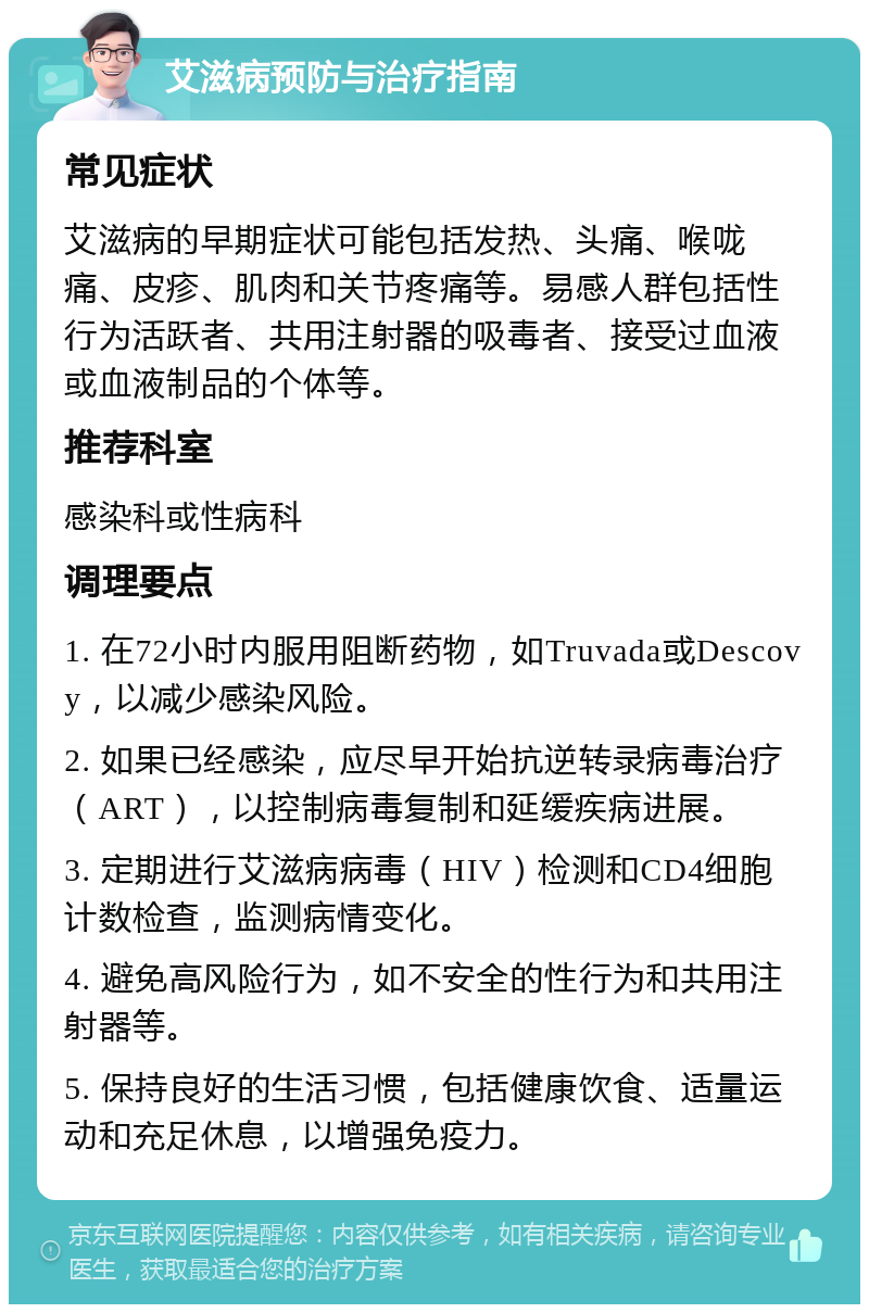 艾滋病预防与治疗指南 常见症状 艾滋病的早期症状可能包括发热、头痛、喉咙痛、皮疹、肌肉和关节疼痛等。易感人群包括性行为活跃者、共用注射器的吸毒者、接受过血液或血液制品的个体等。 推荐科室 感染科或性病科 调理要点 1. 在72小时内服用阻断药物，如Truvada或Descovy，以减少感染风险。 2. 如果已经感染，应尽早开始抗逆转录病毒治疗（ART），以控制病毒复制和延缓疾病进展。 3. 定期进行艾滋病病毒（HIV）检测和CD4细胞计数检查，监测病情变化。 4. 避免高风险行为，如不安全的性行为和共用注射器等。 5. 保持良好的生活习惯，包括健康饮食、适量运动和充足休息，以增强免疫力。