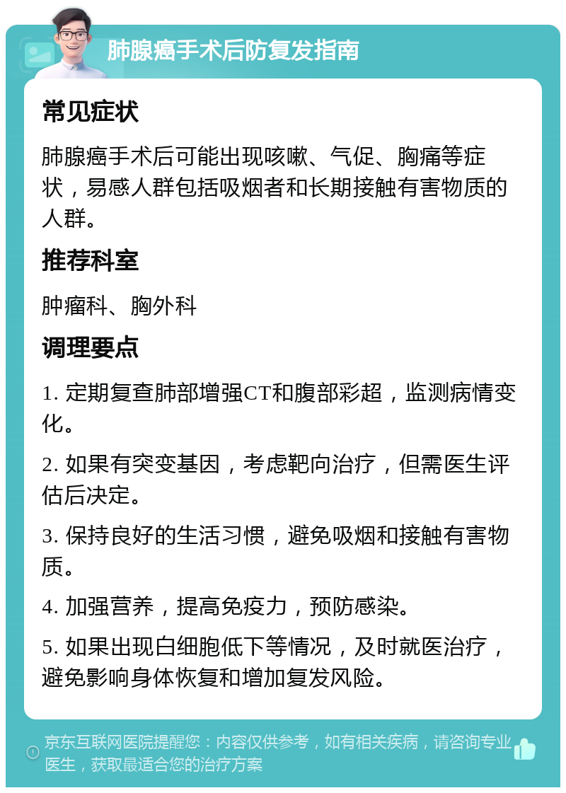 肺腺癌手术后防复发指南 常见症状 肺腺癌手术后可能出现咳嗽、气促、胸痛等症状，易感人群包括吸烟者和长期接触有害物质的人群。 推荐科室 肿瘤科、胸外科 调理要点 1. 定期复查肺部增强CT和腹部彩超，监测病情变化。 2. 如果有突变基因，考虑靶向治疗，但需医生评估后决定。 3. 保持良好的生活习惯，避免吸烟和接触有害物质。 4. 加强营养，提高免疫力，预防感染。 5. 如果出现白细胞低下等情况，及时就医治疗，避免影响身体恢复和增加复发风险。