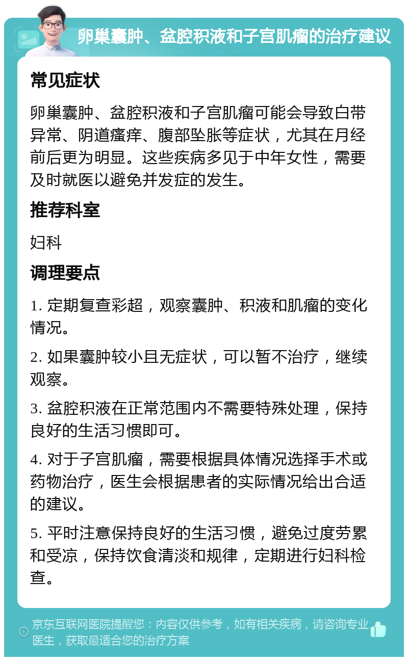 卵巢囊肿、盆腔积液和子宫肌瘤的治疗建议 常见症状 卵巢囊肿、盆腔积液和子宫肌瘤可能会导致白带异常、阴道瘙痒、腹部坠胀等症状，尤其在月经前后更为明显。这些疾病多见于中年女性，需要及时就医以避免并发症的发生。 推荐科室 妇科 调理要点 1. 定期复查彩超，观察囊肿、积液和肌瘤的变化情况。 2. 如果囊肿较小且无症状，可以暂不治疗，继续观察。 3. 盆腔积液在正常范围内不需要特殊处理，保持良好的生活习惯即可。 4. 对于子宫肌瘤，需要根据具体情况选择手术或药物治疗，医生会根据患者的实际情况给出合适的建议。 5. 平时注意保持良好的生活习惯，避免过度劳累和受凉，保持饮食清淡和规律，定期进行妇科检查。